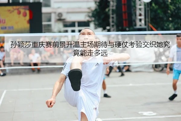 孙颖莎重庆赛前景升温主场期待与硬仗考验交织她究竟能走多远